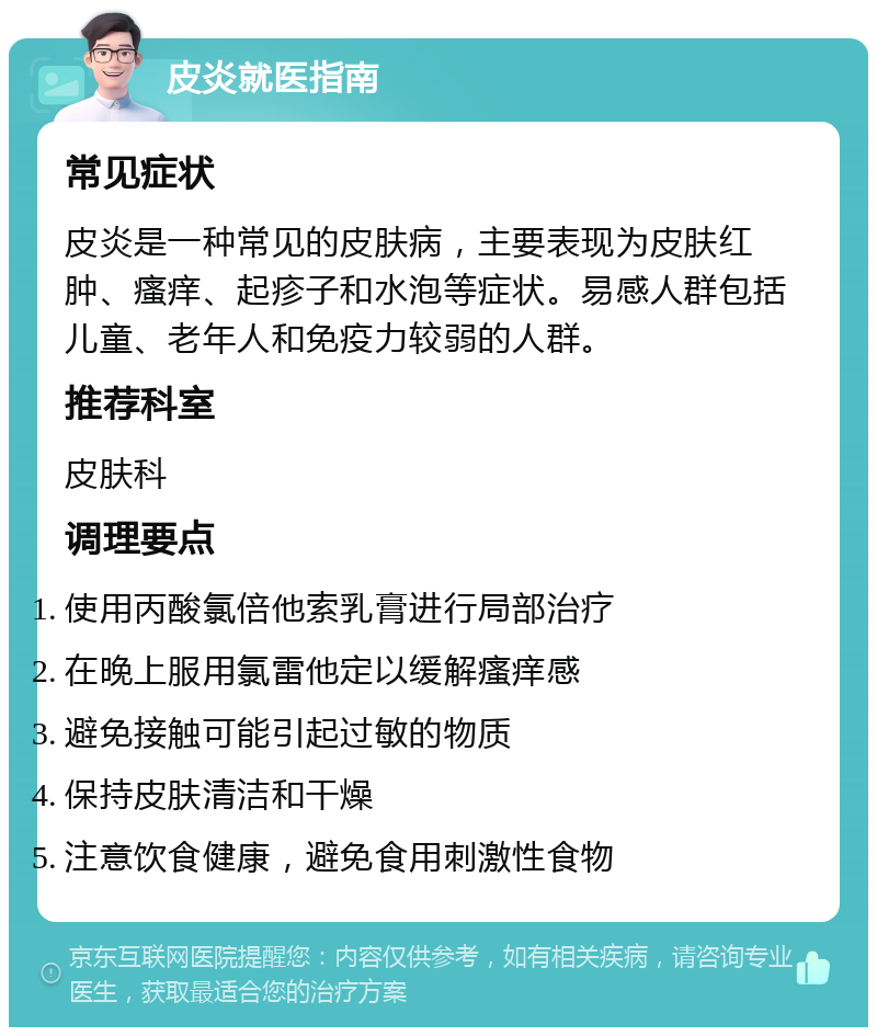 皮炎就医指南 常见症状 皮炎是一种常见的皮肤病，主要表现为皮肤红肿、瘙痒、起疹子和水泡等症状。易感人群包括儿童、老年人和免疫力较弱的人群。 推荐科室 皮肤科 调理要点 使用丙酸氯倍他索乳膏进行局部治疗 在晚上服用氯雷他定以缓解瘙痒感 避免接触可能引起过敏的物质 保持皮肤清洁和干燥 注意饮食健康，避免食用刺激性食物