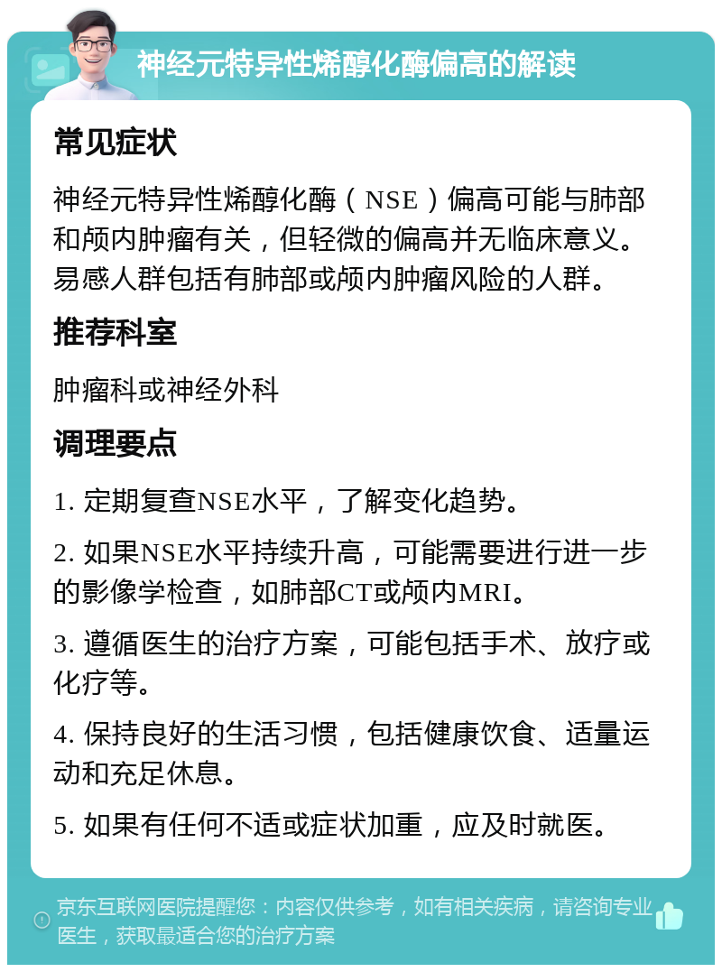 神经元特异性烯醇化酶偏高的解读 常见症状 神经元特异性烯醇化酶（NSE）偏高可能与肺部和颅内肿瘤有关，但轻微的偏高并无临床意义。易感人群包括有肺部或颅内肿瘤风险的人群。 推荐科室 肿瘤科或神经外科 调理要点 1. 定期复查NSE水平，了解变化趋势。 2. 如果NSE水平持续升高，可能需要进行进一步的影像学检查，如肺部CT或颅内MRI。 3. 遵循医生的治疗方案，可能包括手术、放疗或化疗等。 4. 保持良好的生活习惯，包括健康饮食、适量运动和充足休息。 5. 如果有任何不适或症状加重，应及时就医。