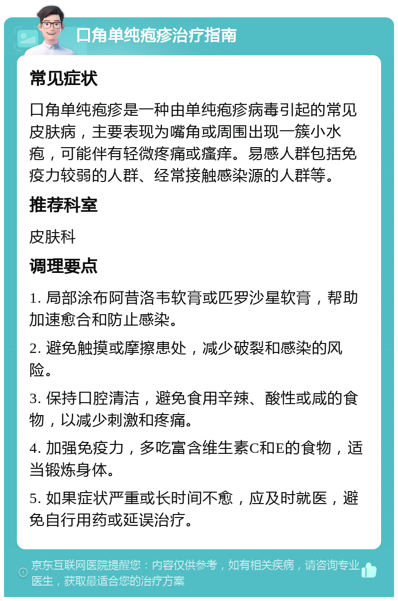 口角单纯疱疹治疗指南 常见症状 口角单纯疱疹是一种由单纯疱疹病毒引起的常见皮肤病，主要表现为嘴角或周围出现一簇小水疱，可能伴有轻微疼痛或瘙痒。易感人群包括免疫力较弱的人群、经常接触感染源的人群等。 推荐科室 皮肤科 调理要点 1. 局部涂布阿昔洛韦软膏或匹罗沙星软膏，帮助加速愈合和防止感染。 2. 避免触摸或摩擦患处，减少破裂和感染的风险。 3. 保持口腔清洁，避免食用辛辣、酸性或咸的食物，以减少刺激和疼痛。 4. 加强免疫力，多吃富含维生素C和E的食物，适当锻炼身体。 5. 如果症状严重或长时间不愈，应及时就医，避免自行用药或延误治疗。