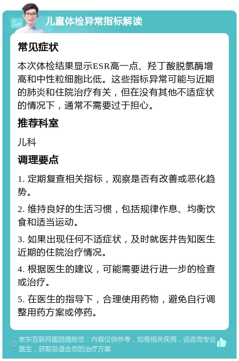 儿童体检异常指标解读 常见症状 本次体检结果显示ESR高一点、羟丁酸脱氢酶增高和中性粒细胞比低。这些指标异常可能与近期的肺炎和住院治疗有关，但在没有其他不适症状的情况下，通常不需要过于担心。 推荐科室 儿科 调理要点 1. 定期复查相关指标，观察是否有改善或恶化趋势。 2. 维持良好的生活习惯，包括规律作息、均衡饮食和适当运动。 3. 如果出现任何不适症状，及时就医并告知医生近期的住院治疗情况。 4. 根据医生的建议，可能需要进行进一步的检查或治疗。 5. 在医生的指导下，合理使用药物，避免自行调整用药方案或停药。