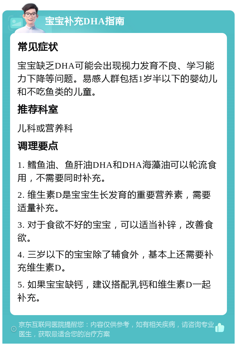 宝宝补充DHA指南 常见症状 宝宝缺乏DHA可能会出现视力发育不良、学习能力下降等问题。易感人群包括1岁半以下的婴幼儿和不吃鱼类的儿童。 推荐科室 儿科或营养科 调理要点 1. 鳕鱼油、鱼肝油DHA和DHA海藻油可以轮流食用，不需要同时补充。 2. 维生素D是宝宝生长发育的重要营养素，需要适量补充。 3. 对于食欲不好的宝宝，可以适当补锌，改善食欲。 4. 三岁以下的宝宝除了辅食外，基本上还需要补充维生素D。 5. 如果宝宝缺钙，建议搭配乳钙和维生素D一起补充。