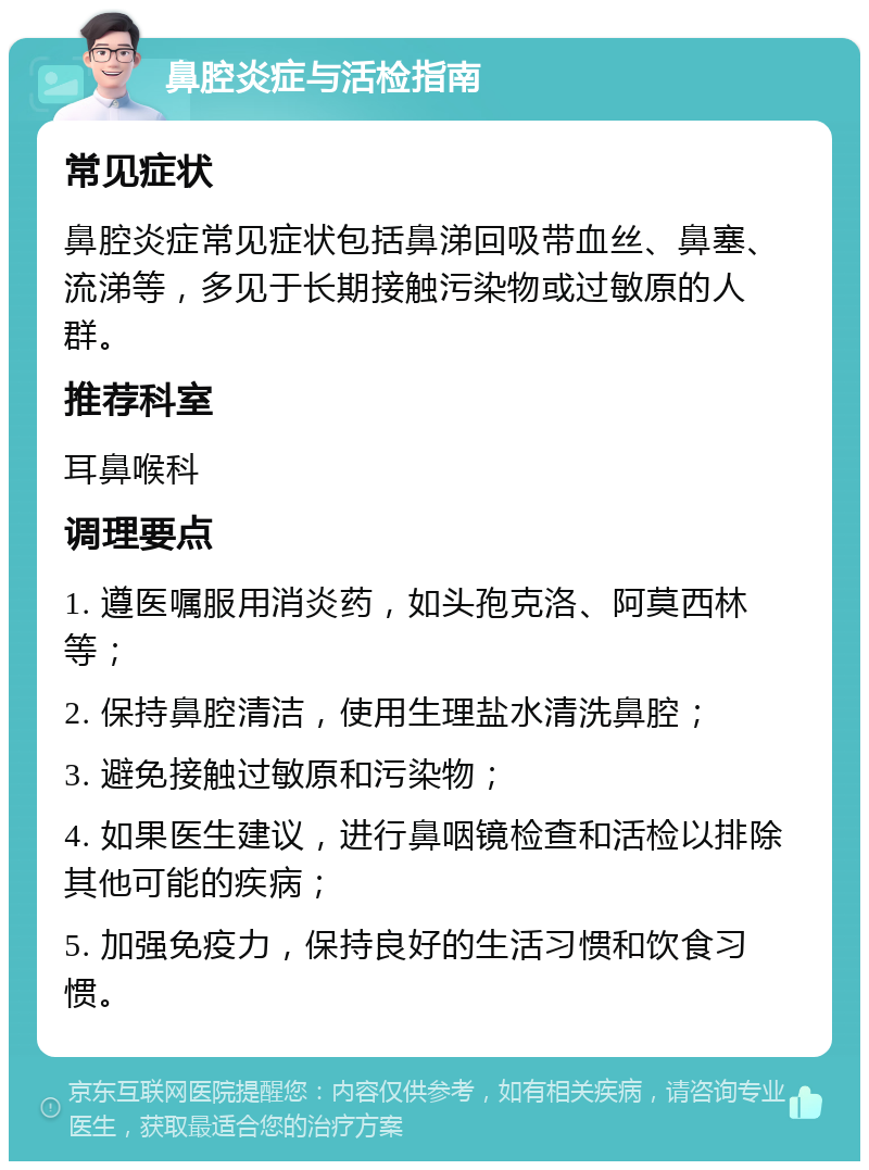 鼻腔炎症与活检指南 常见症状 鼻腔炎症常见症状包括鼻涕回吸带血丝、鼻塞、流涕等，多见于长期接触污染物或过敏原的人群。 推荐科室 耳鼻喉科 调理要点 1. 遵医嘱服用消炎药，如头孢克洛、阿莫西林等； 2. 保持鼻腔清洁，使用生理盐水清洗鼻腔； 3. 避免接触过敏原和污染物； 4. 如果医生建议，进行鼻咽镜检查和活检以排除其他可能的疾病； 5. 加强免疫力，保持良好的生活习惯和饮食习惯。