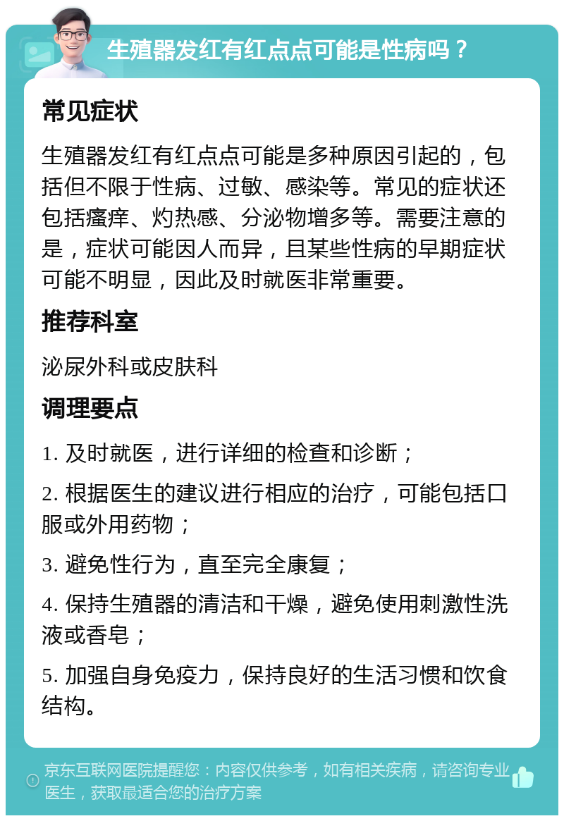 生殖器发红有红点点可能是性病吗？ 常见症状 生殖器发红有红点点可能是多种原因引起的，包括但不限于性病、过敏、感染等。常见的症状还包括瘙痒、灼热感、分泌物增多等。需要注意的是，症状可能因人而异，且某些性病的早期症状可能不明显，因此及时就医非常重要。 推荐科室 泌尿外科或皮肤科 调理要点 1. 及时就医，进行详细的检查和诊断； 2. 根据医生的建议进行相应的治疗，可能包括口服或外用药物； 3. 避免性行为，直至完全康复； 4. 保持生殖器的清洁和干燥，避免使用刺激性洗液或香皂； 5. 加强自身免疫力，保持良好的生活习惯和饮食结构。