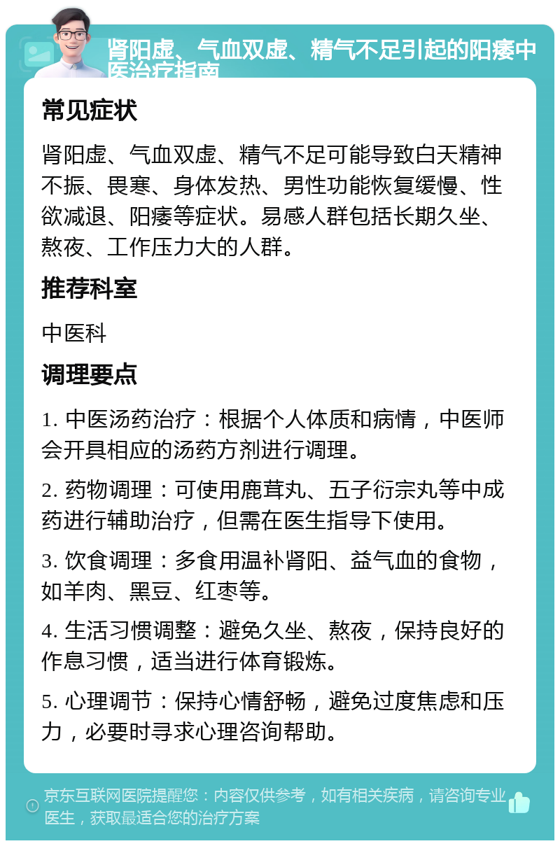 肾阳虚、气血双虚、精气不足引起的阳痿中医治疗指南 常见症状 肾阳虚、气血双虚、精气不足可能导致白天精神不振、畏寒、身体发热、男性功能恢复缓慢、性欲减退、阳痿等症状。易感人群包括长期久坐、熬夜、工作压力大的人群。 推荐科室 中医科 调理要点 1. 中医汤药治疗：根据个人体质和病情，中医师会开具相应的汤药方剂进行调理。 2. 药物调理：可使用鹿茸丸、五子衍宗丸等中成药进行辅助治疗，但需在医生指导下使用。 3. 饮食调理：多食用温补肾阳、益气血的食物，如羊肉、黑豆、红枣等。 4. 生活习惯调整：避免久坐、熬夜，保持良好的作息习惯，适当进行体育锻炼。 5. 心理调节：保持心情舒畅，避免过度焦虑和压力，必要时寻求心理咨询帮助。