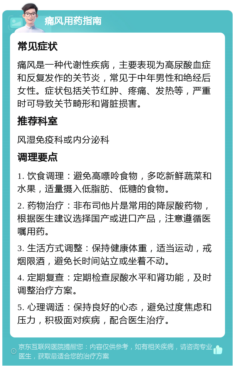 痛风用药指南 常见症状 痛风是一种代谢性疾病，主要表现为高尿酸血症和反复发作的关节炎，常见于中年男性和绝经后女性。症状包括关节红肿、疼痛、发热等，严重时可导致关节畸形和肾脏损害。 推荐科室 风湿免疫科或内分泌科 调理要点 1. 饮食调理：避免高嘌呤食物，多吃新鲜蔬菜和水果，适量摄入低脂肪、低糖的食物。 2. 药物治疗：非布司他片是常用的降尿酸药物，根据医生建议选择国产或进口产品，注意遵循医嘱用药。 3. 生活方式调整：保持健康体重，适当运动，戒烟限酒，避免长时间站立或坐着不动。 4. 定期复查：定期检查尿酸水平和肾功能，及时调整治疗方案。 5. 心理调适：保持良好的心态，避免过度焦虑和压力，积极面对疾病，配合医生治疗。