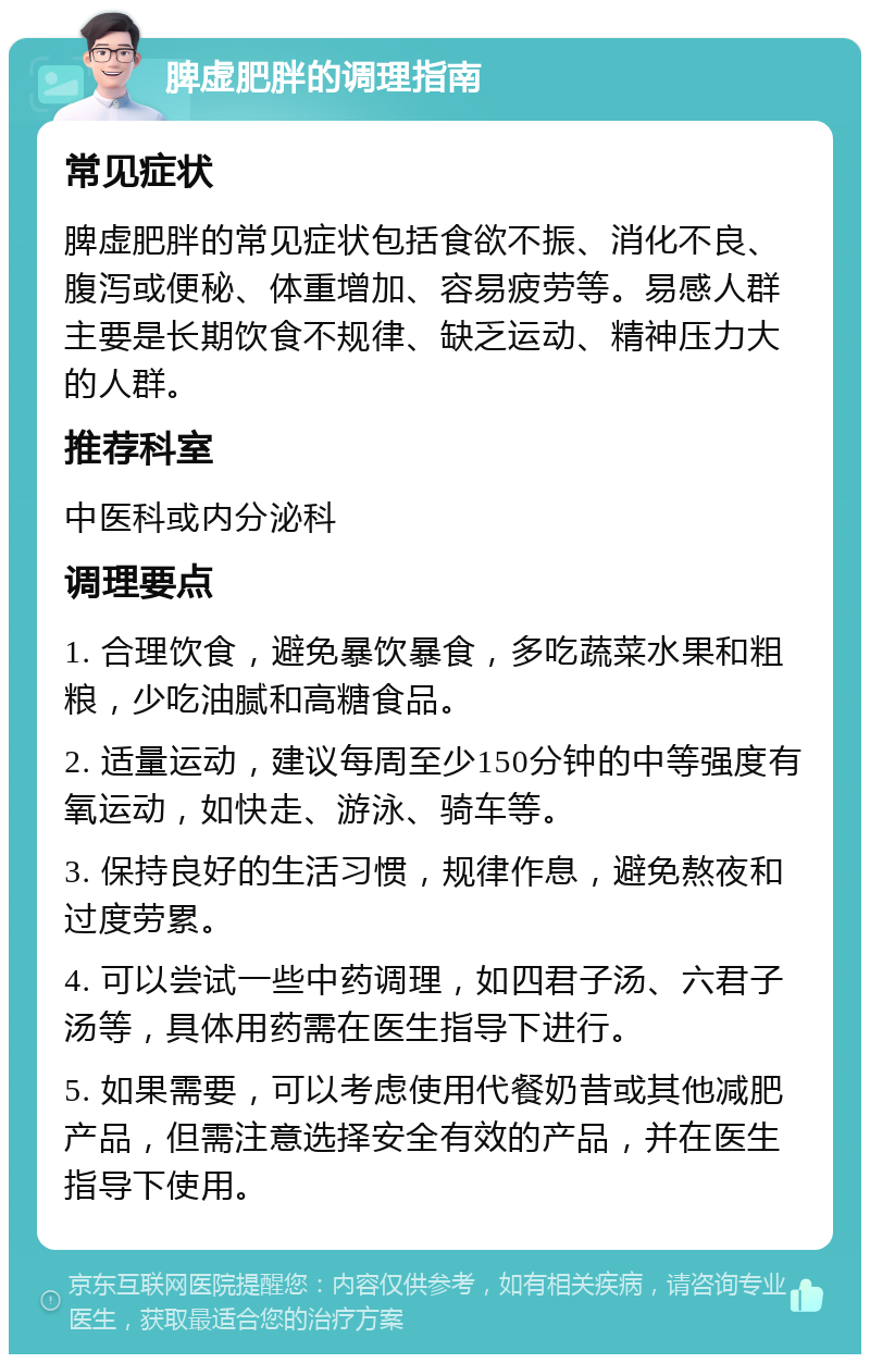 脾虚肥胖的调理指南 常见症状 脾虚肥胖的常见症状包括食欲不振、消化不良、腹泻或便秘、体重增加、容易疲劳等。易感人群主要是长期饮食不规律、缺乏运动、精神压力大的人群。 推荐科室 中医科或内分泌科 调理要点 1. 合理饮食，避免暴饮暴食，多吃蔬菜水果和粗粮，少吃油腻和高糖食品。 2. 适量运动，建议每周至少150分钟的中等强度有氧运动，如快走、游泳、骑车等。 3. 保持良好的生活习惯，规律作息，避免熬夜和过度劳累。 4. 可以尝试一些中药调理，如四君子汤、六君子汤等，具体用药需在医生指导下进行。 5. 如果需要，可以考虑使用代餐奶昔或其他减肥产品，但需注意选择安全有效的产品，并在医生指导下使用。