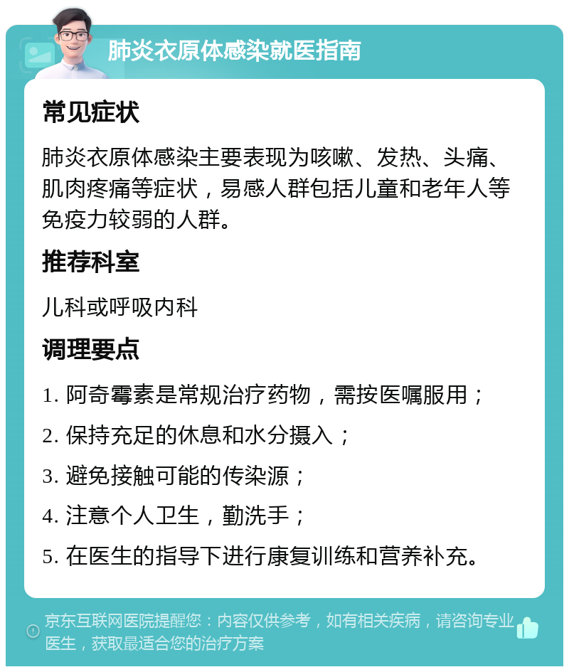 肺炎衣原体感染就医指南 常见症状 肺炎衣原体感染主要表现为咳嗽、发热、头痛、肌肉疼痛等症状，易感人群包括儿童和老年人等免疫力较弱的人群。 推荐科室 儿科或呼吸内科 调理要点 1. 阿奇霉素是常规治疗药物，需按医嘱服用； 2. 保持充足的休息和水分摄入； 3. 避免接触可能的传染源； 4. 注意个人卫生，勤洗手； 5. 在医生的指导下进行康复训练和营养补充。