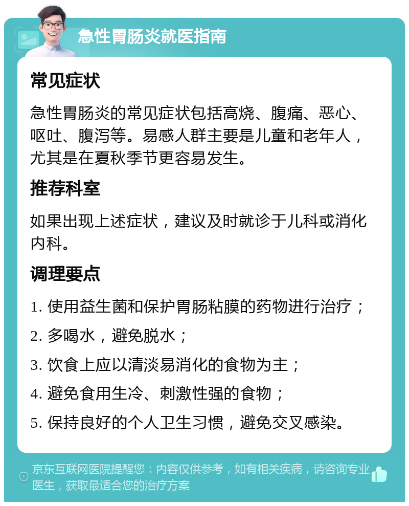 急性胃肠炎就医指南 常见症状 急性胃肠炎的常见症状包括高烧、腹痛、恶心、呕吐、腹泻等。易感人群主要是儿童和老年人，尤其是在夏秋季节更容易发生。 推荐科室 如果出现上述症状，建议及时就诊于儿科或消化内科。 调理要点 1. 使用益生菌和保护胃肠粘膜的药物进行治疗； 2. 多喝水，避免脱水； 3. 饮食上应以清淡易消化的食物为主； 4. 避免食用生冷、刺激性强的食物； 5. 保持良好的个人卫生习惯，避免交叉感染。