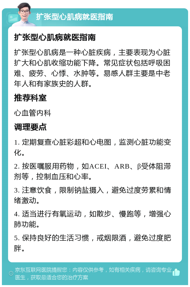 扩张型心肌病就医指南 扩张型心肌病就医指南 扩张型心肌病是一种心脏疾病，主要表现为心脏扩大和心肌收缩功能下降。常见症状包括呼吸困难、疲劳、心悸、水肿等。易感人群主要是中老年人和有家族史的人群。 推荐科室 心血管内科 调理要点 1. 定期复查心脏彩超和心电图，监测心脏功能变化。 2. 按医嘱服用药物，如ACEI、ARB、β受体阻滞剂等，控制血压和心率。 3. 注意饮食，限制钠盐摄入，避免过度劳累和情绪激动。 4. 适当进行有氧运动，如散步、慢跑等，增强心肺功能。 5. 保持良好的生活习惯，戒烟限酒，避免过度肥胖。