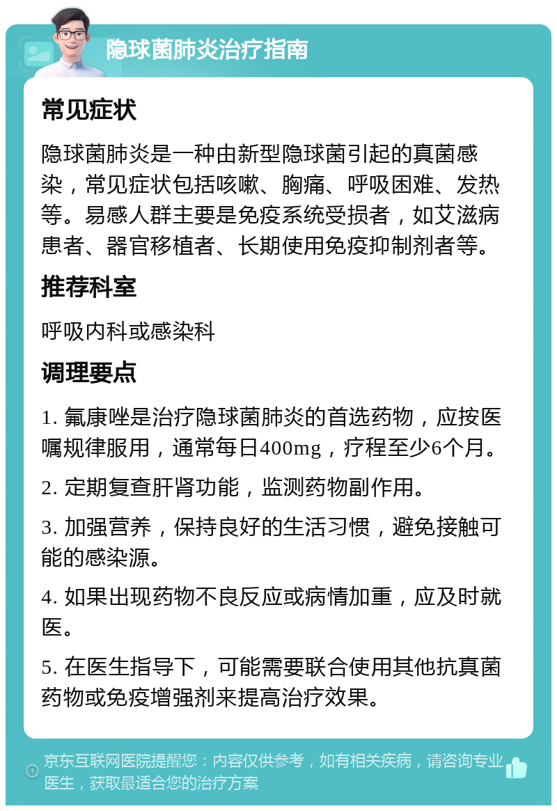 隐球菌肺炎治疗指南 常见症状 隐球菌肺炎是一种由新型隐球菌引起的真菌感染，常见症状包括咳嗽、胸痛、呼吸困难、发热等。易感人群主要是免疫系统受损者，如艾滋病患者、器官移植者、长期使用免疫抑制剂者等。 推荐科室 呼吸内科或感染科 调理要点 1. 氟康唑是治疗隐球菌肺炎的首选药物，应按医嘱规律服用，通常每日400mg，疗程至少6个月。 2. 定期复查肝肾功能，监测药物副作用。 3. 加强营养，保持良好的生活习惯，避免接触可能的感染源。 4. 如果出现药物不良反应或病情加重，应及时就医。 5. 在医生指导下，可能需要联合使用其他抗真菌药物或免疫增强剂来提高治疗效果。