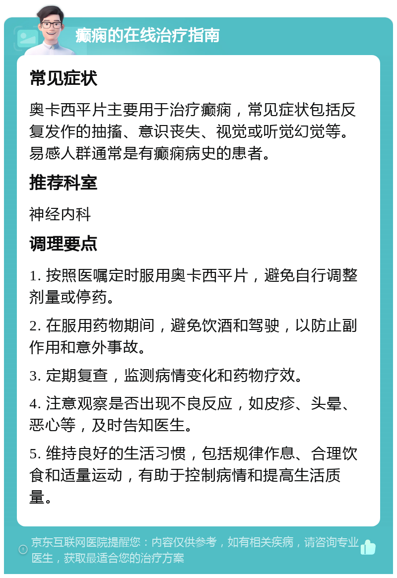 癫痫的在线治疗指南 常见症状 奥卡西平片主要用于治疗癫痫，常见症状包括反复发作的抽搐、意识丧失、视觉或听觉幻觉等。易感人群通常是有癫痫病史的患者。 推荐科室 神经内科 调理要点 1. 按照医嘱定时服用奥卡西平片，避免自行调整剂量或停药。 2. 在服用药物期间，避免饮酒和驾驶，以防止副作用和意外事故。 3. 定期复查，监测病情变化和药物疗效。 4. 注意观察是否出现不良反应，如皮疹、头晕、恶心等，及时告知医生。 5. 维持良好的生活习惯，包括规律作息、合理饮食和适量运动，有助于控制病情和提高生活质量。