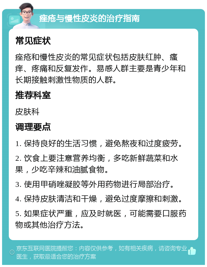 痤疮与慢性皮炎的治疗指南 常见症状 痤疮和慢性皮炎的常见症状包括皮肤红肿、瘙痒、疼痛和反复发作。易感人群主要是青少年和长期接触刺激性物质的人群。 推荐科室 皮肤科 调理要点 1. 保持良好的生活习惯，避免熬夜和过度疲劳。 2. 饮食上要注意营养均衡，多吃新鲜蔬菜和水果，少吃辛辣和油腻食物。 3. 使用甲硝唑凝胶等外用药物进行局部治疗。 4. 保持皮肤清洁和干燥，避免过度摩擦和刺激。 5. 如果症状严重，应及时就医，可能需要口服药物或其他治疗方法。