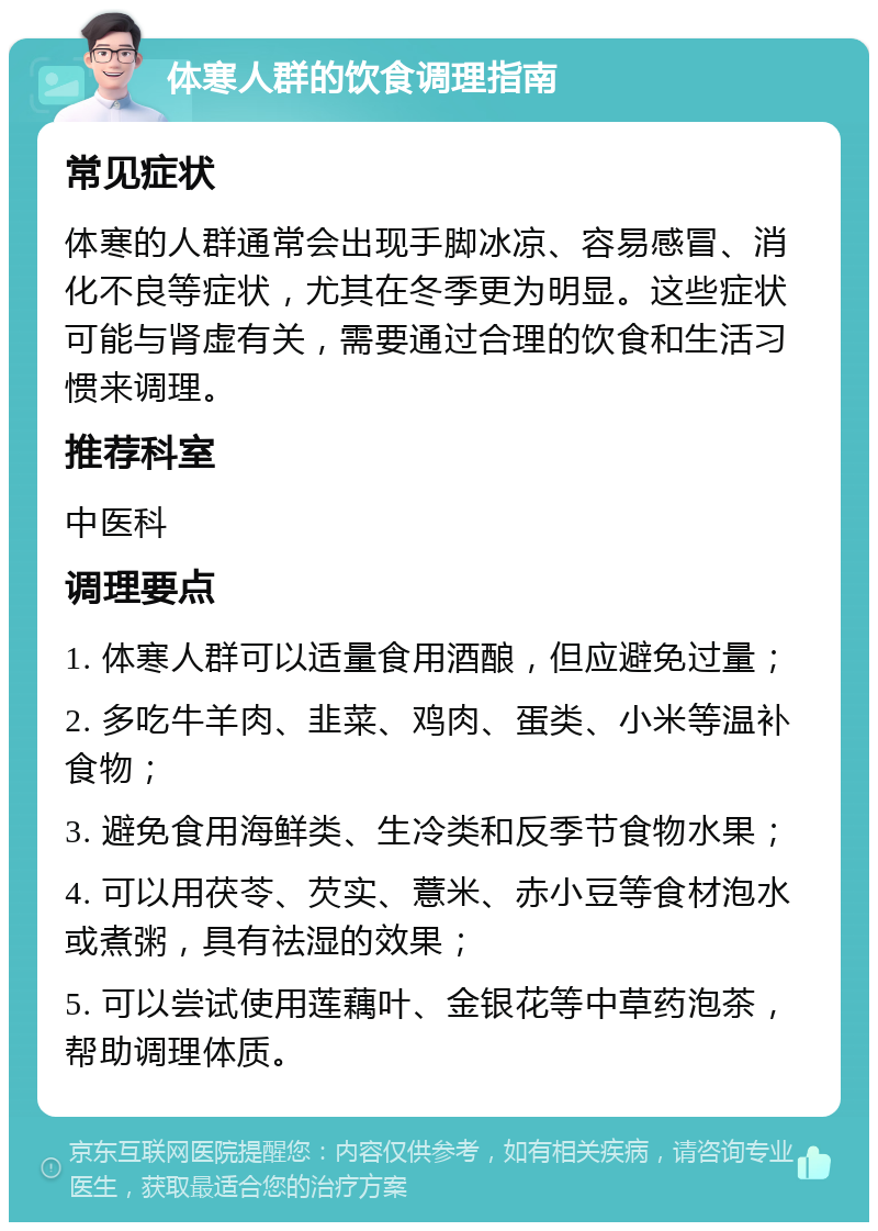 体寒人群的饮食调理指南 常见症状 体寒的人群通常会出现手脚冰凉、容易感冒、消化不良等症状，尤其在冬季更为明显。这些症状可能与肾虚有关，需要通过合理的饮食和生活习惯来调理。 推荐科室 中医科 调理要点 1. 体寒人群可以适量食用酒酿，但应避免过量； 2. 多吃牛羊肉、韭菜、鸡肉、蛋类、小米等温补食物； 3. 避免食用海鲜类、生冷类和反季节食物水果； 4. 可以用茯苓、芡实、薏米、赤小豆等食材泡水或煮粥，具有祛湿的效果； 5. 可以尝试使用莲藕叶、金银花等中草药泡茶，帮助调理体质。