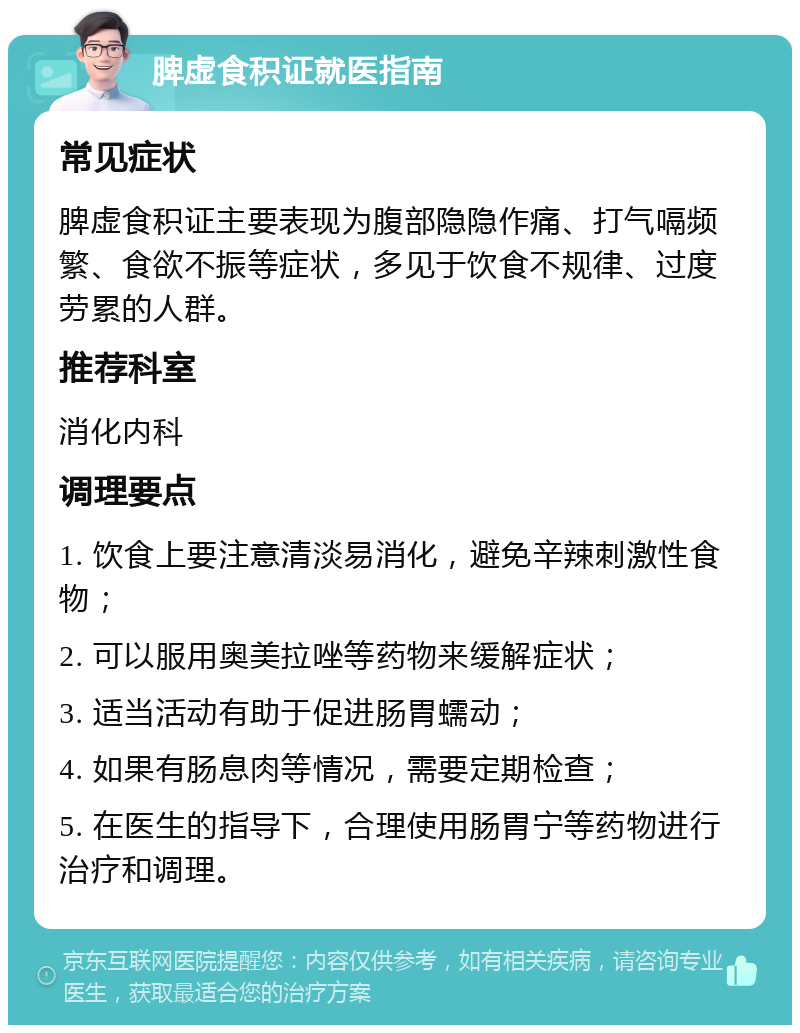 脾虚食积证就医指南 常见症状 脾虚食积证主要表现为腹部隐隐作痛、打气嗝频繁、食欲不振等症状，多见于饮食不规律、过度劳累的人群。 推荐科室 消化内科 调理要点 1. 饮食上要注意清淡易消化，避免辛辣刺激性食物； 2. 可以服用奥美拉唑等药物来缓解症状； 3. 适当活动有助于促进肠胃蠕动； 4. 如果有肠息肉等情况，需要定期检查； 5. 在医生的指导下，合理使用肠胃宁等药物进行治疗和调理。