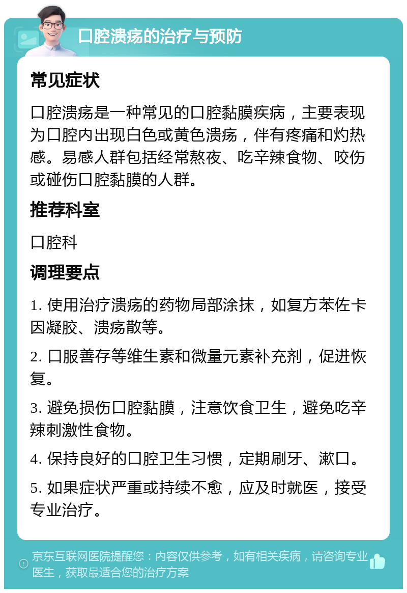 口腔溃疡的治疗与预防 常见症状 口腔溃疡是一种常见的口腔黏膜疾病，主要表现为口腔内出现白色或黄色溃疡，伴有疼痛和灼热感。易感人群包括经常熬夜、吃辛辣食物、咬伤或碰伤口腔黏膜的人群。 推荐科室 口腔科 调理要点 1. 使用治疗溃疡的药物局部涂抹，如复方苯佐卡因凝胶、溃疡散等。 2. 口服善存等维生素和微量元素补充剂，促进恢复。 3. 避免损伤口腔黏膜，注意饮食卫生，避免吃辛辣刺激性食物。 4. 保持良好的口腔卫生习惯，定期刷牙、漱口。 5. 如果症状严重或持续不愈，应及时就医，接受专业治疗。