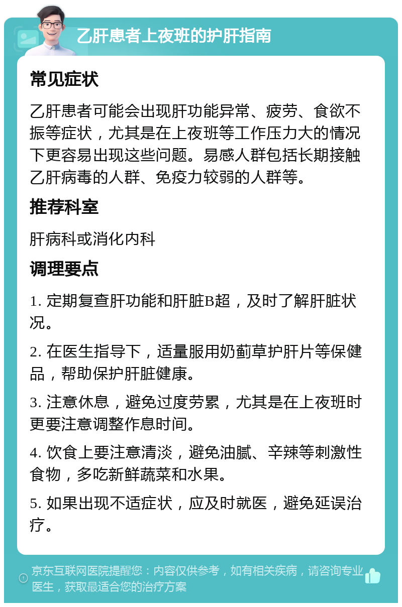 乙肝患者上夜班的护肝指南 常见症状 乙肝患者可能会出现肝功能异常、疲劳、食欲不振等症状，尤其是在上夜班等工作压力大的情况下更容易出现这些问题。易感人群包括长期接触乙肝病毒的人群、免疫力较弱的人群等。 推荐科室 肝病科或消化内科 调理要点 1. 定期复查肝功能和肝脏B超，及时了解肝脏状况。 2. 在医生指导下，适量服用奶蓟草护肝片等保健品，帮助保护肝脏健康。 3. 注意休息，避免过度劳累，尤其是在上夜班时更要注意调整作息时间。 4. 饮食上要注意清淡，避免油腻、辛辣等刺激性食物，多吃新鲜蔬菜和水果。 5. 如果出现不适症状，应及时就医，避免延误治疗。