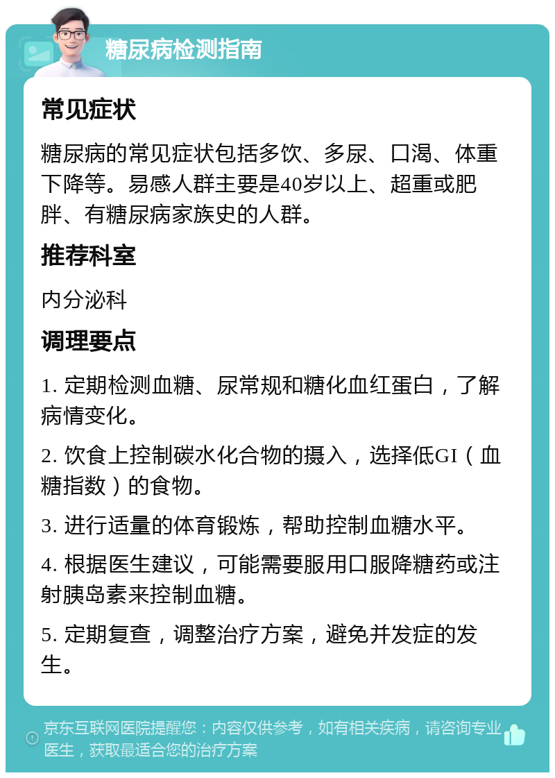 糖尿病检测指南 常见症状 糖尿病的常见症状包括多饮、多尿、口渴、体重下降等。易感人群主要是40岁以上、超重或肥胖、有糖尿病家族史的人群。 推荐科室 内分泌科 调理要点 1. 定期检测血糖、尿常规和糖化血红蛋白，了解病情变化。 2. 饮食上控制碳水化合物的摄入，选择低GI（血糖指数）的食物。 3. 进行适量的体育锻炼，帮助控制血糖水平。 4. 根据医生建议，可能需要服用口服降糖药或注射胰岛素来控制血糖。 5. 定期复查，调整治疗方案，避免并发症的发生。