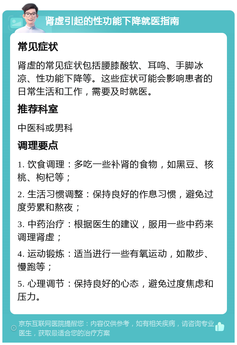 肾虚引起的性功能下降就医指南 常见症状 肾虚的常见症状包括腰膝酸软、耳鸣、手脚冰凉、性功能下降等。这些症状可能会影响患者的日常生活和工作，需要及时就医。 推荐科室 中医科或男科 调理要点 1. 饮食调理：多吃一些补肾的食物，如黑豆、核桃、枸杞等； 2. 生活习惯调整：保持良好的作息习惯，避免过度劳累和熬夜； 3. 中药治疗：根据医生的建议，服用一些中药来调理肾虚； 4. 运动锻炼：适当进行一些有氧运动，如散步、慢跑等； 5. 心理调节：保持良好的心态，避免过度焦虑和压力。