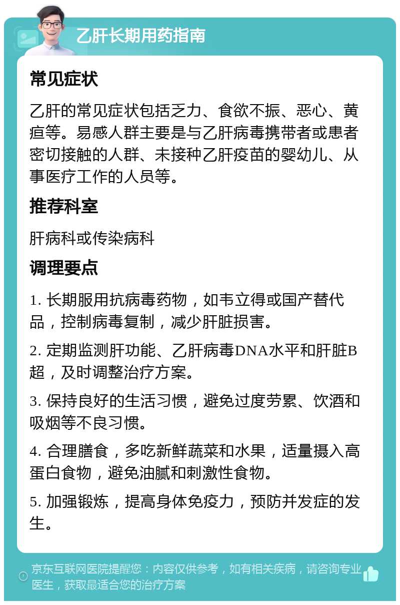 乙肝长期用药指南 常见症状 乙肝的常见症状包括乏力、食欲不振、恶心、黄疸等。易感人群主要是与乙肝病毒携带者或患者密切接触的人群、未接种乙肝疫苗的婴幼儿、从事医疗工作的人员等。 推荐科室 肝病科或传染病科 调理要点 1. 长期服用抗病毒药物，如韦立得或国产替代品，控制病毒复制，减少肝脏损害。 2. 定期监测肝功能、乙肝病毒DNA水平和肝脏B超，及时调整治疗方案。 3. 保持良好的生活习惯，避免过度劳累、饮酒和吸烟等不良习惯。 4. 合理膳食，多吃新鲜蔬菜和水果，适量摄入高蛋白食物，避免油腻和刺激性食物。 5. 加强锻炼，提高身体免疫力，预防并发症的发生。