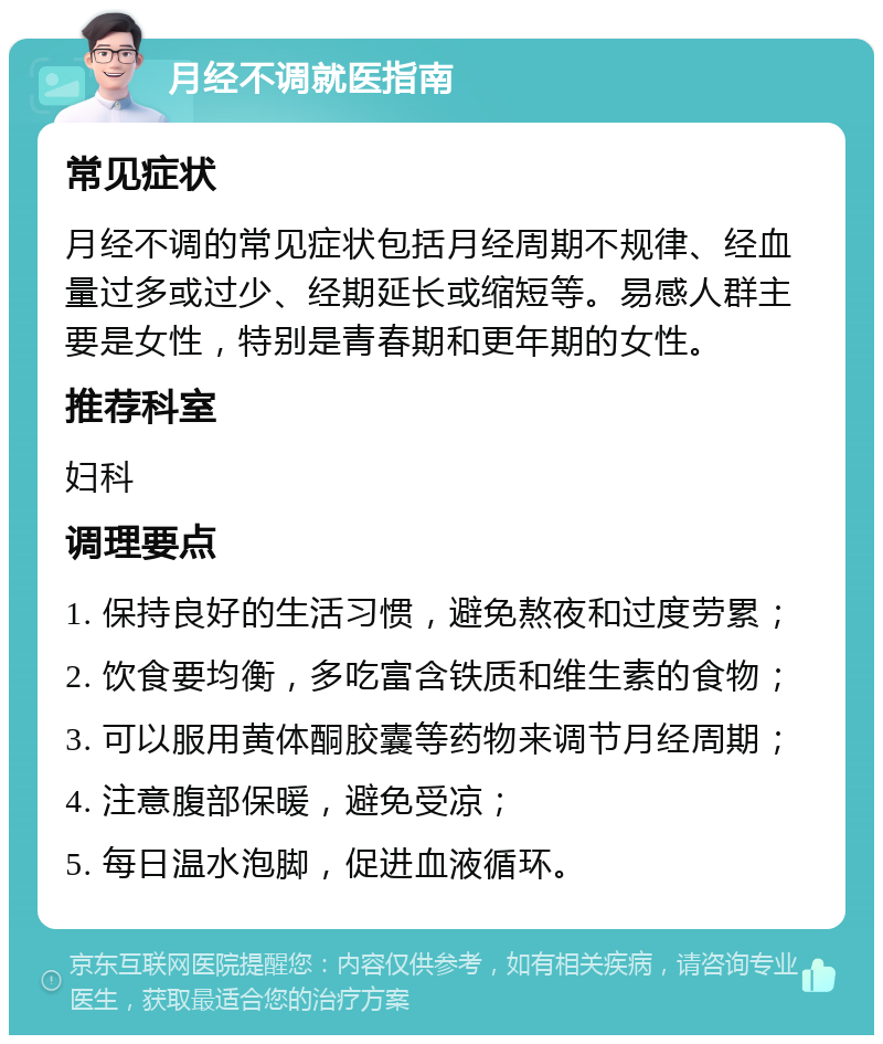 月经不调就医指南 常见症状 月经不调的常见症状包括月经周期不规律、经血量过多或过少、经期延长或缩短等。易感人群主要是女性，特别是青春期和更年期的女性。 推荐科室 妇科 调理要点 1. 保持良好的生活习惯，避免熬夜和过度劳累； 2. 饮食要均衡，多吃富含铁质和维生素的食物； 3. 可以服用黄体酮胶囊等药物来调节月经周期； 4. 注意腹部保暖，避免受凉； 5. 每日温水泡脚，促进血液循环。