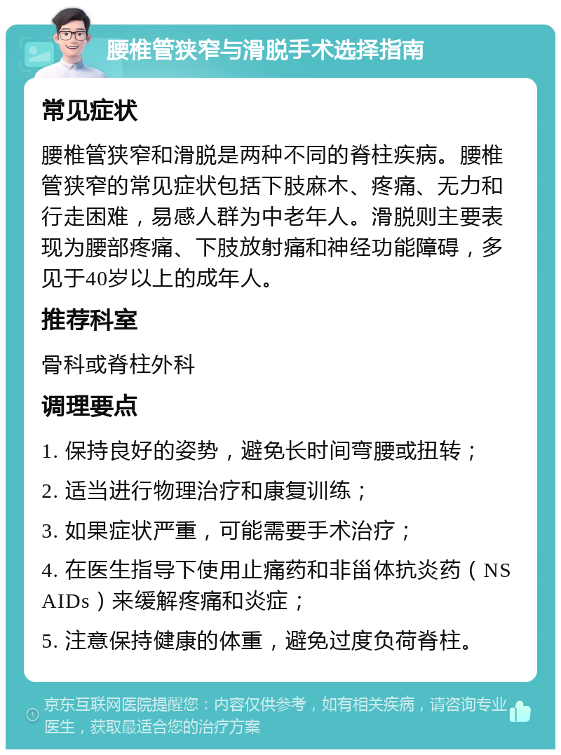 腰椎管狭窄与滑脱手术选择指南 常见症状 腰椎管狭窄和滑脱是两种不同的脊柱疾病。腰椎管狭窄的常见症状包括下肢麻木、疼痛、无力和行走困难，易感人群为中老年人。滑脱则主要表现为腰部疼痛、下肢放射痛和神经功能障碍，多见于40岁以上的成年人。 推荐科室 骨科或脊柱外科 调理要点 1. 保持良好的姿势，避免长时间弯腰或扭转； 2. 适当进行物理治疗和康复训练； 3. 如果症状严重，可能需要手术治疗； 4. 在医生指导下使用止痛药和非甾体抗炎药（NSAIDs）来缓解疼痛和炎症； 5. 注意保持健康的体重，避免过度负荷脊柱。