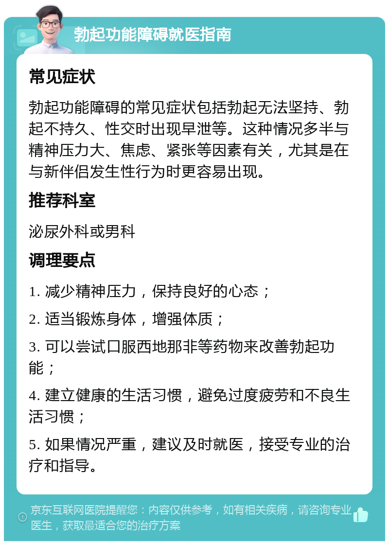 勃起功能障碍就医指南 常见症状 勃起功能障碍的常见症状包括勃起无法坚持、勃起不持久、性交时出现早泄等。这种情况多半与精神压力大、焦虑、紧张等因素有关，尤其是在与新伴侣发生性行为时更容易出现。 推荐科室 泌尿外科或男科 调理要点 1. 减少精神压力，保持良好的心态； 2. 适当锻炼身体，增强体质； 3. 可以尝试口服西地那非等药物来改善勃起功能； 4. 建立健康的生活习惯，避免过度疲劳和不良生活习惯； 5. 如果情况严重，建议及时就医，接受专业的治疗和指导。