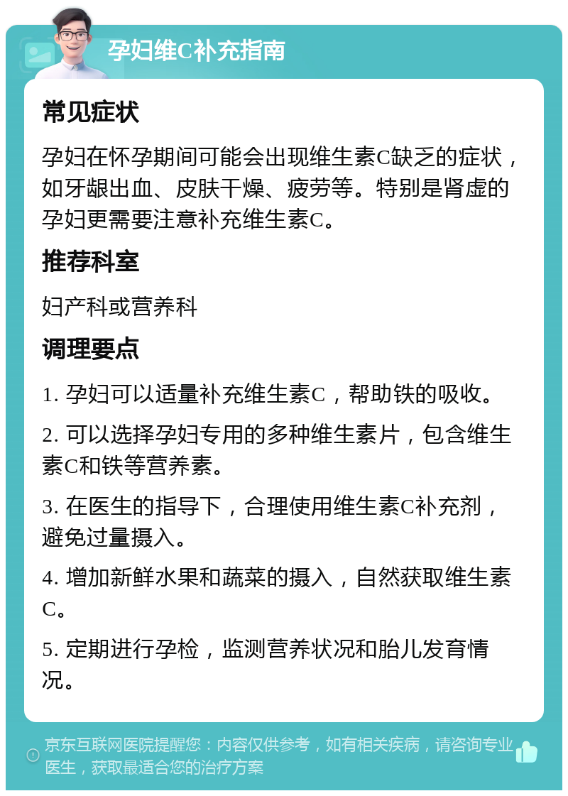 孕妇维C补充指南 常见症状 孕妇在怀孕期间可能会出现维生素C缺乏的症状，如牙龈出血、皮肤干燥、疲劳等。特别是肾虚的孕妇更需要注意补充维生素C。 推荐科室 妇产科或营养科 调理要点 1. 孕妇可以适量补充维生素C，帮助铁的吸收。 2. 可以选择孕妇专用的多种维生素片，包含维生素C和铁等营养素。 3. 在医生的指导下，合理使用维生素C补充剂，避免过量摄入。 4. 增加新鲜水果和蔬菜的摄入，自然获取维生素C。 5. 定期进行孕检，监测营养状况和胎儿发育情况。