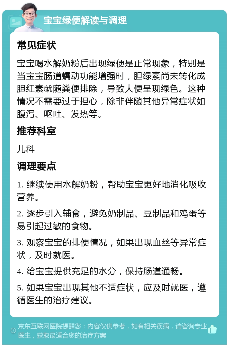 宝宝绿便解读与调理 常见症状 宝宝喝水解奶粉后出现绿便是正常现象，特别是当宝宝肠道蠕动功能增强时，胆绿素尚未转化成胆红素就随粪便排除，导致大便呈现绿色。这种情况不需要过于担心，除非伴随其他异常症状如腹泻、呕吐、发热等。 推荐科室 儿科 调理要点 1. 继续使用水解奶粉，帮助宝宝更好地消化吸收营养。 2. 逐步引入辅食，避免奶制品、豆制品和鸡蛋等易引起过敏的食物。 3. 观察宝宝的排便情况，如果出现血丝等异常症状，及时就医。 4. 给宝宝提供充足的水分，保持肠道通畅。 5. 如果宝宝出现其他不适症状，应及时就医，遵循医生的治疗建议。