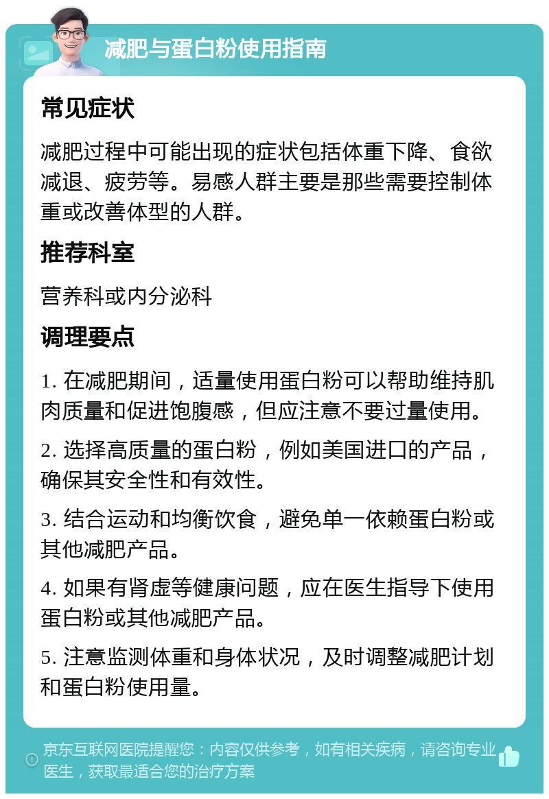 减肥与蛋白粉使用指南 常见症状 减肥过程中可能出现的症状包括体重下降、食欲减退、疲劳等。易感人群主要是那些需要控制体重或改善体型的人群。 推荐科室 营养科或内分泌科 调理要点 1. 在减肥期间，适量使用蛋白粉可以帮助维持肌肉质量和促进饱腹感，但应注意不要过量使用。 2. 选择高质量的蛋白粉，例如美国进口的产品，确保其安全性和有效性。 3. 结合运动和均衡饮食，避免单一依赖蛋白粉或其他减肥产品。 4. 如果有肾虚等健康问题，应在医生指导下使用蛋白粉或其他减肥产品。 5. 注意监测体重和身体状况，及时调整减肥计划和蛋白粉使用量。