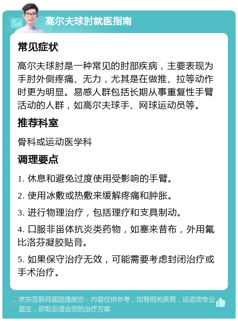 高尔夫球肘就医指南 常见症状 高尔夫球肘是一种常见的肘部疾病，主要表现为手肘外侧疼痛、无力，尤其是在做推、拉等动作时更为明显。易感人群包括长期从事重复性手臂活动的人群，如高尔夫球手、网球运动员等。 推荐科室 骨科或运动医学科 调理要点 1. 休息和避免过度使用受影响的手臂。 2. 使用冰敷或热敷来缓解疼痛和肿胀。 3. 进行物理治疗，包括理疗和支具制动。 4. 口服非甾体抗炎类药物，如塞来昔布，外用氟比洛芬凝胶贴膏。 5. 如果保守治疗无效，可能需要考虑封闭治疗或手术治疗。