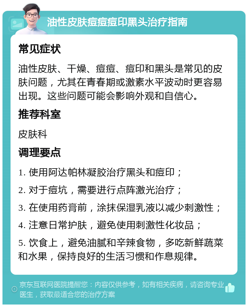 油性皮肤痘痘痘印黑头治疗指南 常见症状 油性皮肤、干燥、痘痘、痘印和黑头是常见的皮肤问题，尤其在青春期或激素水平波动时更容易出现。这些问题可能会影响外观和自信心。 推荐科室 皮肤科 调理要点 1. 使用阿达帕林凝胶治疗黑头和痘印； 2. 对于痘坑，需要进行点阵激光治疗； 3. 在使用药膏前，涂抹保湿乳液以减少刺激性； 4. 注意日常护肤，避免使用刺激性化妆品； 5. 饮食上，避免油腻和辛辣食物，多吃新鲜蔬菜和水果，保持良好的生活习惯和作息规律。