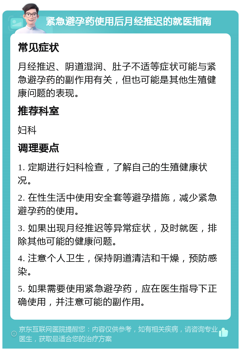 紧急避孕药使用后月经推迟的就医指南 常见症状 月经推迟、阴道湿润、肚子不适等症状可能与紧急避孕药的副作用有关，但也可能是其他生殖健康问题的表现。 推荐科室 妇科 调理要点 1. 定期进行妇科检查，了解自己的生殖健康状况。 2. 在性生活中使用安全套等避孕措施，减少紧急避孕药的使用。 3. 如果出现月经推迟等异常症状，及时就医，排除其他可能的健康问题。 4. 注意个人卫生，保持阴道清洁和干燥，预防感染。 5. 如果需要使用紧急避孕药，应在医生指导下正确使用，并注意可能的副作用。