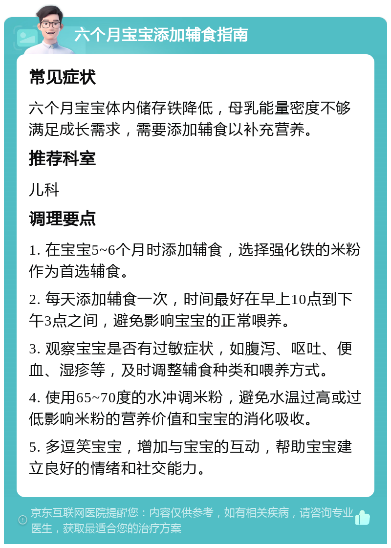 六个月宝宝添加辅食指南 常见症状 六个月宝宝体内储存铁降低，母乳能量密度不够满足成长需求，需要添加辅食以补充营养。 推荐科室 儿科 调理要点 1. 在宝宝5~6个月时添加辅食，选择强化铁的米粉作为首选辅食。 2. 每天添加辅食一次，时间最好在早上10点到下午3点之间，避免影响宝宝的正常喂养。 3. 观察宝宝是否有过敏症状，如腹泻、呕吐、便血、湿疹等，及时调整辅食种类和喂养方式。 4. 使用65~70度的水冲调米粉，避免水温过高或过低影响米粉的营养价值和宝宝的消化吸收。 5. 多逗笑宝宝，增加与宝宝的互动，帮助宝宝建立良好的情绪和社交能力。