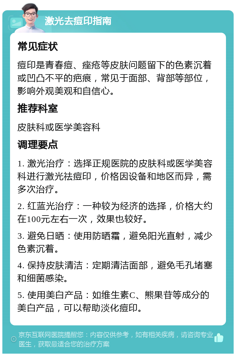 激光去痘印指南 常见症状 痘印是青春痘、痤疮等皮肤问题留下的色素沉着或凹凸不平的疤痕，常见于面部、背部等部位，影响外观美观和自信心。 推荐科室 皮肤科或医学美容科 调理要点 1. 激光治疗：选择正规医院的皮肤科或医学美容科进行激光祛痘印，价格因设备和地区而异，需多次治疗。 2. 红蓝光治疗：一种较为经济的选择，价格大约在100元左右一次，效果也较好。 3. 避免日晒：使用防晒霜，避免阳光直射，减少色素沉着。 4. 保持皮肤清洁：定期清洁面部，避免毛孔堵塞和细菌感染。 5. 使用美白产品：如维生素C、熊果苷等成分的美白产品，可以帮助淡化痘印。