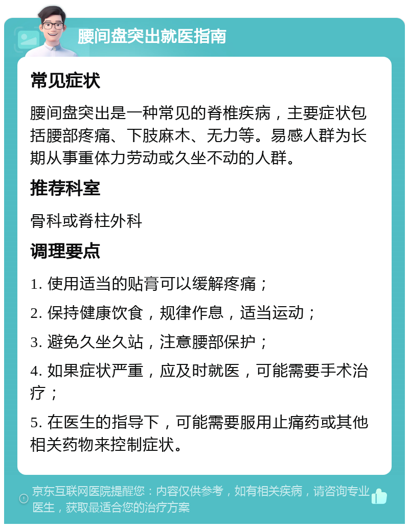 腰间盘突出就医指南 常见症状 腰间盘突出是一种常见的脊椎疾病，主要症状包括腰部疼痛、下肢麻木、无力等。易感人群为长期从事重体力劳动或久坐不动的人群。 推荐科室 骨科或脊柱外科 调理要点 1. 使用适当的贴膏可以缓解疼痛； 2. 保持健康饮食，规律作息，适当运动； 3. 避免久坐久站，注意腰部保护； 4. 如果症状严重，应及时就医，可能需要手术治疗； 5. 在医生的指导下，可能需要服用止痛药或其他相关药物来控制症状。