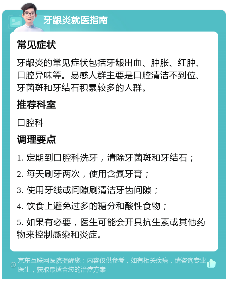 牙龈炎就医指南 常见症状 牙龈炎的常见症状包括牙龈出血、肿胀、红肿、口腔异味等。易感人群主要是口腔清洁不到位、牙菌斑和牙结石积累较多的人群。 推荐科室 口腔科 调理要点 1. 定期到口腔科洗牙，清除牙菌斑和牙结石； 2. 每天刷牙两次，使用含氟牙膏； 3. 使用牙线或间隙刷清洁牙齿间隙； 4. 饮食上避免过多的糖分和酸性食物； 5. 如果有必要，医生可能会开具抗生素或其他药物来控制感染和炎症。