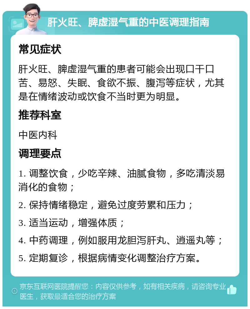 肝火旺、脾虚湿气重的中医调理指南 常见症状 肝火旺、脾虚湿气重的患者可能会出现口干口苦、易怒、失眠、食欲不振、腹泻等症状，尤其是在情绪波动或饮食不当时更为明显。 推荐科室 中医内科 调理要点 1. 调整饮食，少吃辛辣、油腻食物，多吃清淡易消化的食物； 2. 保持情绪稳定，避免过度劳累和压力； 3. 适当运动，增强体质； 4. 中药调理，例如服用龙胆泻肝丸、逍遥丸等； 5. 定期复诊，根据病情变化调整治疗方案。