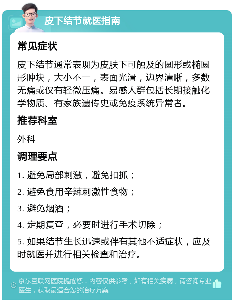 皮下结节就医指南 常见症状 皮下结节通常表现为皮肤下可触及的圆形或椭圆形肿块，大小不一，表面光滑，边界清晰，多数无痛或仅有轻微压痛。易感人群包括长期接触化学物质、有家族遗传史或免疫系统异常者。 推荐科室 外科 调理要点 1. 避免局部刺激，避免扣抓； 2. 避免食用辛辣刺激性食物； 3. 避免烟酒； 4. 定期复查，必要时进行手术切除； 5. 如果结节生长迅速或伴有其他不适症状，应及时就医并进行相关检查和治疗。