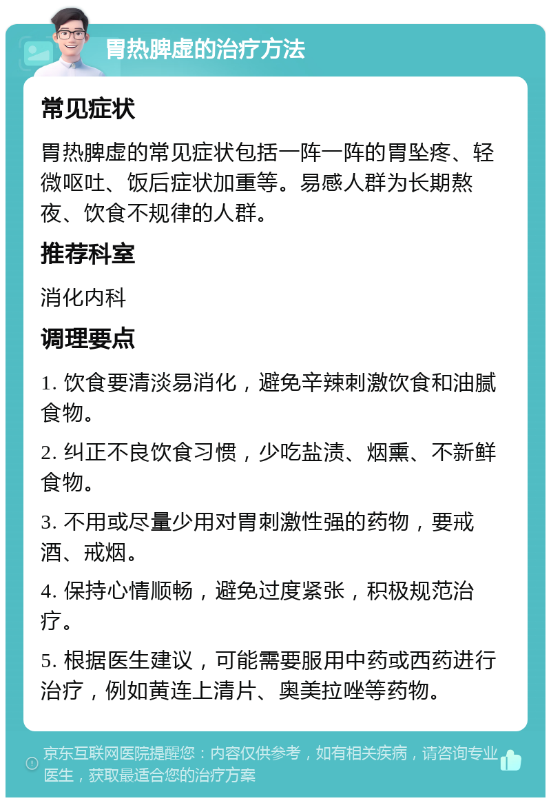 胃热脾虚的治疗方法 常见症状 胃热脾虚的常见症状包括一阵一阵的胃坠疼、轻微呕吐、饭后症状加重等。易感人群为长期熬夜、饮食不规律的人群。 推荐科室 消化内科 调理要点 1. 饮食要清淡易消化，避免辛辣刺激饮食和油腻食物。 2. 纠正不良饮食习惯，少吃盐渍、烟熏、不新鲜食物。 3. 不用或尽量少用对胃刺激性强的药物，要戒酒、戒烟。 4. 保持心情顺畅，避免过度紧张，积极规范治疗。 5. 根据医生建议，可能需要服用中药或西药进行治疗，例如黄连上清片、奥美拉唑等药物。