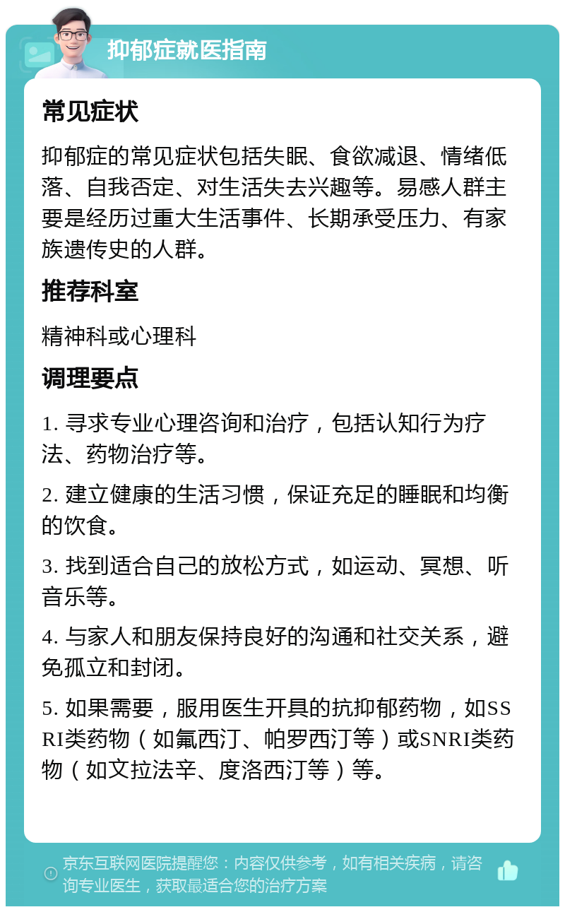 抑郁症就医指南 常见症状 抑郁症的常见症状包括失眠、食欲减退、情绪低落、自我否定、对生活失去兴趣等。易感人群主要是经历过重大生活事件、长期承受压力、有家族遗传史的人群。 推荐科室 精神科或心理科 调理要点 1. 寻求专业心理咨询和治疗，包括认知行为疗法、药物治疗等。 2. 建立健康的生活习惯，保证充足的睡眠和均衡的饮食。 3. 找到适合自己的放松方式，如运动、冥想、听音乐等。 4. 与家人和朋友保持良好的沟通和社交关系，避免孤立和封闭。 5. 如果需要，服用医生开具的抗抑郁药物，如SSRI类药物（如氟西汀、帕罗西汀等）或SNRI类药物（如文拉法辛、度洛西汀等）等。