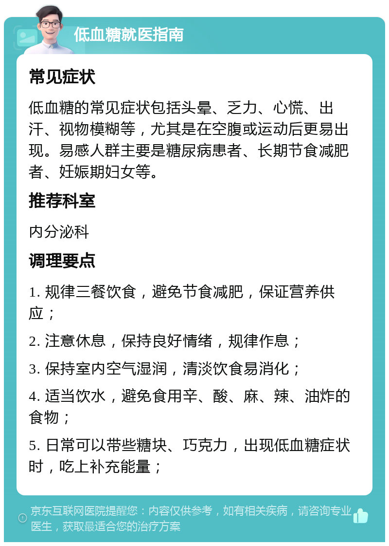 低血糖就医指南 常见症状 低血糖的常见症状包括头晕、乏力、心慌、出汗、视物模糊等，尤其是在空腹或运动后更易出现。易感人群主要是糖尿病患者、长期节食减肥者、妊娠期妇女等。 推荐科室 内分泌科 调理要点 1. 规律三餐饮食，避免节食减肥，保证营养供应； 2. 注意休息，保持良好情绪，规律作息； 3. 保持室内空气湿润，清淡饮食易消化； 4. 适当饮水，避免食用辛、酸、麻、辣、油炸的食物； 5. 日常可以带些糖块、巧克力，出现低血糖症状时，吃上补充能量；