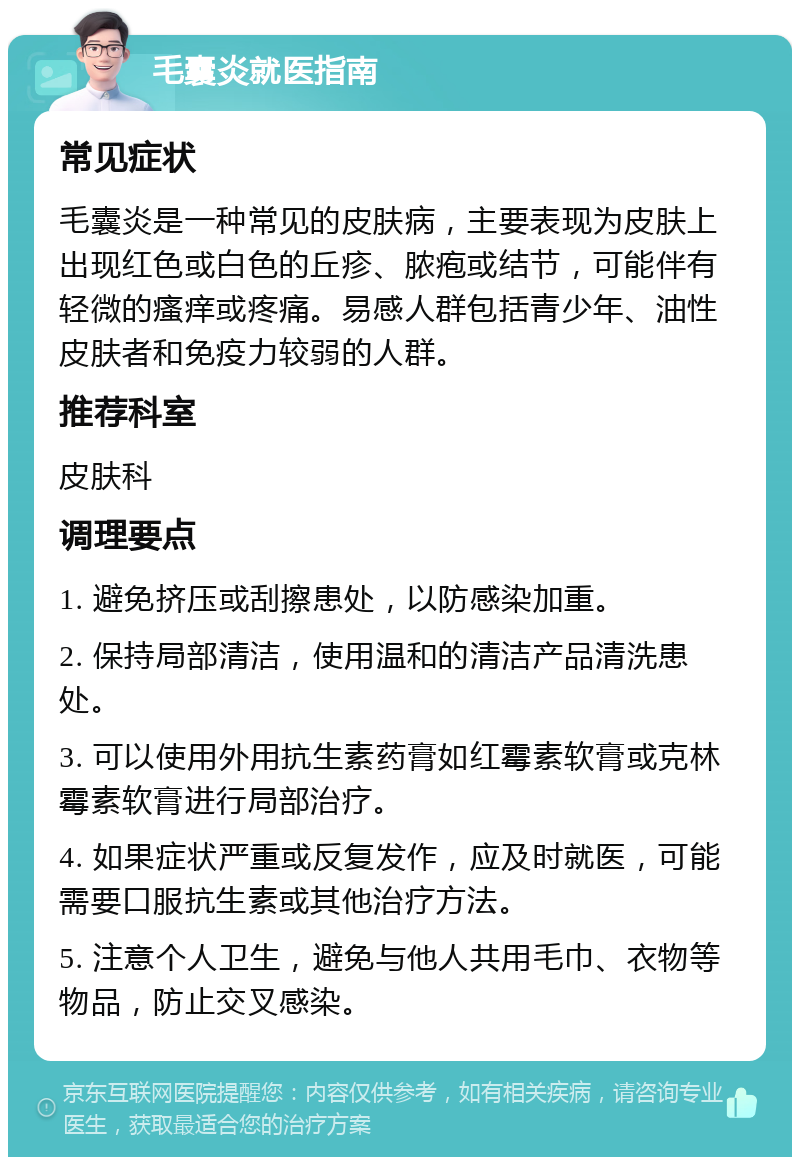 毛囊炎就医指南 常见症状 毛囊炎是一种常见的皮肤病，主要表现为皮肤上出现红色或白色的丘疹、脓疱或结节，可能伴有轻微的瘙痒或疼痛。易感人群包括青少年、油性皮肤者和免疫力较弱的人群。 推荐科室 皮肤科 调理要点 1. 避免挤压或刮擦患处，以防感染加重。 2. 保持局部清洁，使用温和的清洁产品清洗患处。 3. 可以使用外用抗生素药膏如红霉素软膏或克林霉素软膏进行局部治疗。 4. 如果症状严重或反复发作，应及时就医，可能需要口服抗生素或其他治疗方法。 5. 注意个人卫生，避免与他人共用毛巾、衣物等物品，防止交叉感染。