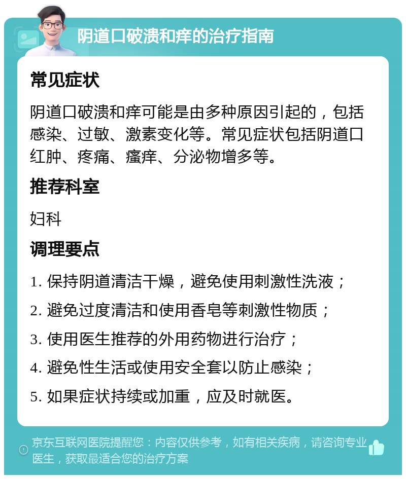 阴道口破溃和痒的治疗指南 常见症状 阴道口破溃和痒可能是由多种原因引起的，包括感染、过敏、激素变化等。常见症状包括阴道口红肿、疼痛、瘙痒、分泌物增多等。 推荐科室 妇科 调理要点 1. 保持阴道清洁干燥，避免使用刺激性洗液； 2. 避免过度清洁和使用香皂等刺激性物质； 3. 使用医生推荐的外用药物进行治疗； 4. 避免性生活或使用安全套以防止感染； 5. 如果症状持续或加重，应及时就医。