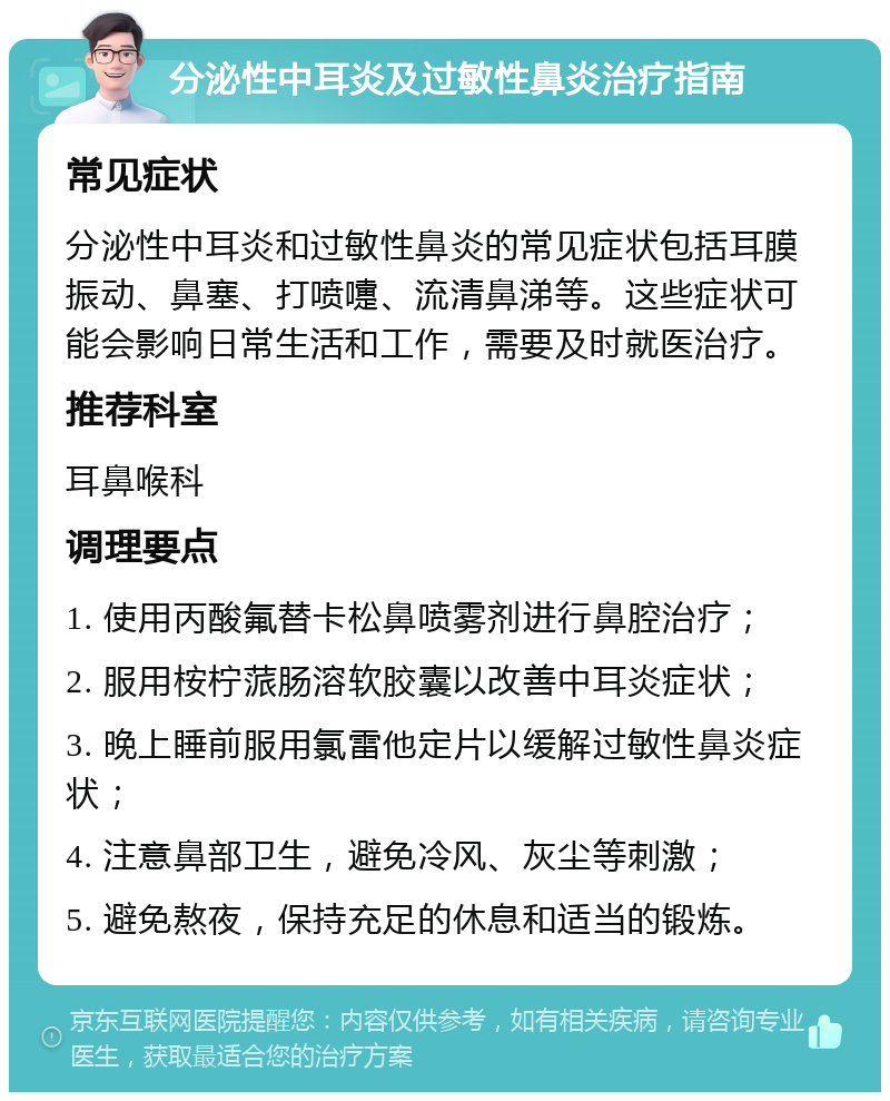 分泌性中耳炎及过敏性鼻炎治疗指南 常见症状 分泌性中耳炎和过敏性鼻炎的常见症状包括耳膜振动、鼻塞、打喷嚏、流清鼻涕等。这些症状可能会影响日常生活和工作，需要及时就医治疗。 推荐科室 耳鼻喉科 调理要点 1. 使用丙酸氟替卡松鼻喷雾剂进行鼻腔治疗； 2. 服用桉柠蒎肠溶软胶囊以改善中耳炎症状； 3. 晚上睡前服用氯雷他定片以缓解过敏性鼻炎症状； 4. 注意鼻部卫生，避免冷风、灰尘等刺激； 5. 避免熬夜，保持充足的休息和适当的锻炼。