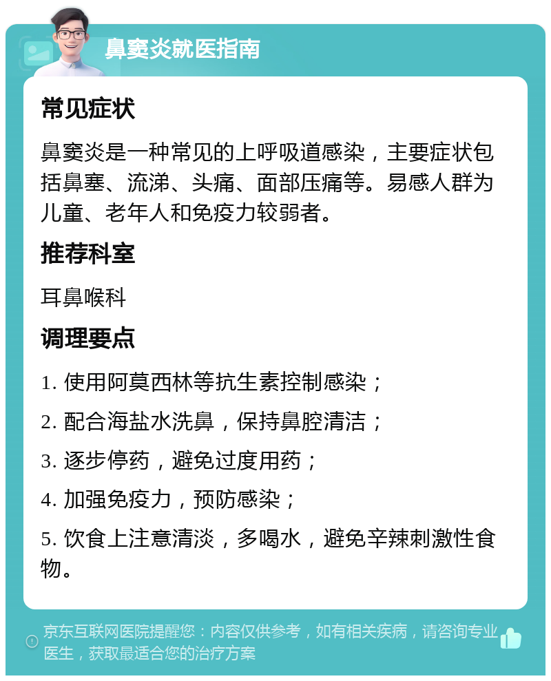 鼻窦炎就医指南 常见症状 鼻窦炎是一种常见的上呼吸道感染，主要症状包括鼻塞、流涕、头痛、面部压痛等。易感人群为儿童、老年人和免疫力较弱者。 推荐科室 耳鼻喉科 调理要点 1. 使用阿莫西林等抗生素控制感染； 2. 配合海盐水洗鼻，保持鼻腔清洁； 3. 逐步停药，避免过度用药； 4. 加强免疫力，预防感染； 5. 饮食上注意清淡，多喝水，避免辛辣刺激性食物。