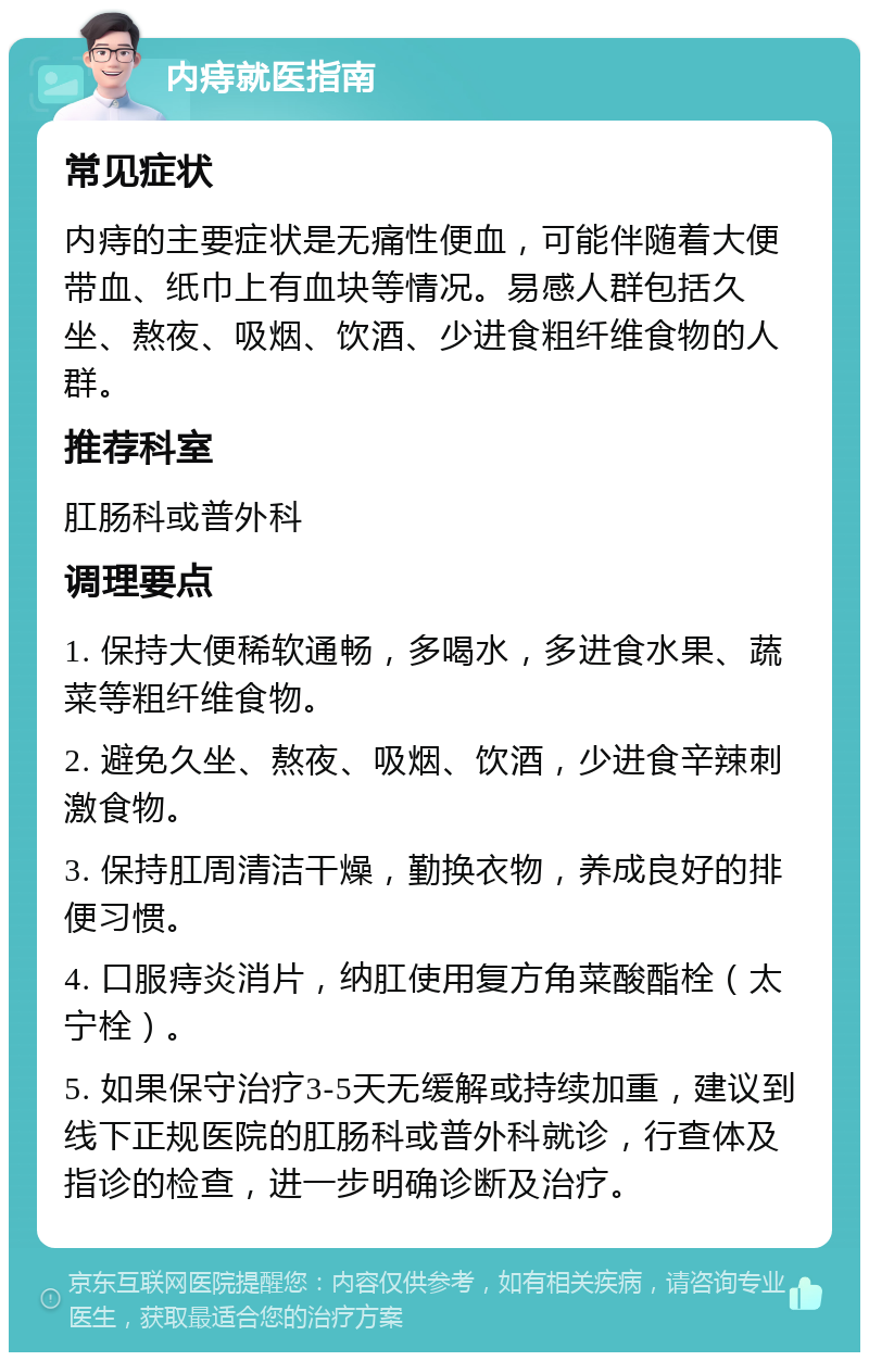 内痔就医指南 常见症状 内痔的主要症状是无痛性便血，可能伴随着大便带血、纸巾上有血块等情况。易感人群包括久坐、熬夜、吸烟、饮酒、少进食粗纤维食物的人群。 推荐科室 肛肠科或普外科 调理要点 1. 保持大便稀软通畅，多喝水，多进食水果、蔬菜等粗纤维食物。 2. 避免久坐、熬夜、吸烟、饮酒，少进食辛辣刺激食物。 3. 保持肛周清洁干燥，勤换衣物，养成良好的排便习惯。 4. 口服痔炎消片，纳肛使用复方角菜酸酯栓（太宁栓）。 5. 如果保守治疗3-5天无缓解或持续加重，建议到线下正规医院的肛肠科或普外科就诊，行查体及指诊的检查，进一步明确诊断及治疗。