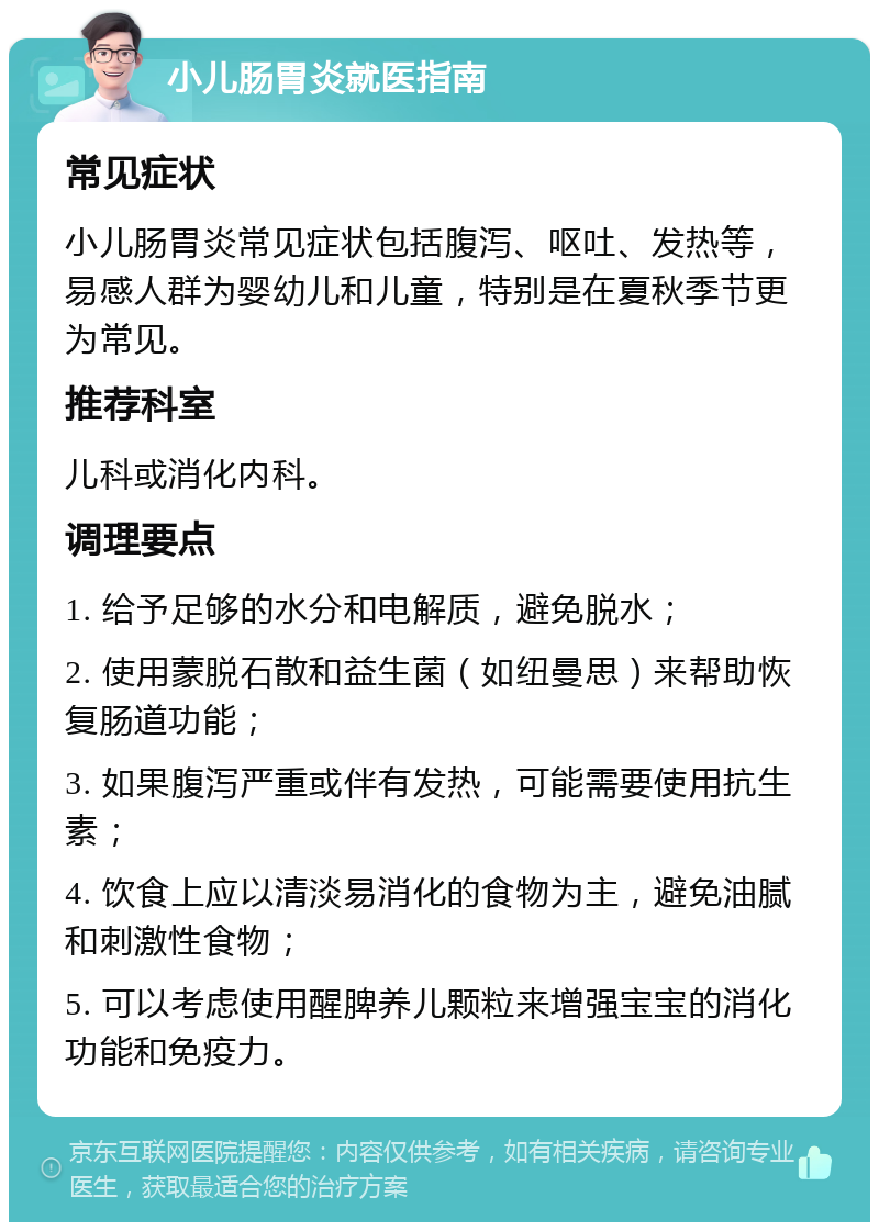 小儿肠胃炎就医指南 常见症状 小儿肠胃炎常见症状包括腹泻、呕吐、发热等，易感人群为婴幼儿和儿童，特别是在夏秋季节更为常见。 推荐科室 儿科或消化内科。 调理要点 1. 给予足够的水分和电解质，避免脱水； 2. 使用蒙脱石散和益生菌（如纽曼思）来帮助恢复肠道功能； 3. 如果腹泻严重或伴有发热，可能需要使用抗生素； 4. 饮食上应以清淡易消化的食物为主，避免油腻和刺激性食物； 5. 可以考虑使用醒脾养儿颗粒来增强宝宝的消化功能和免疫力。