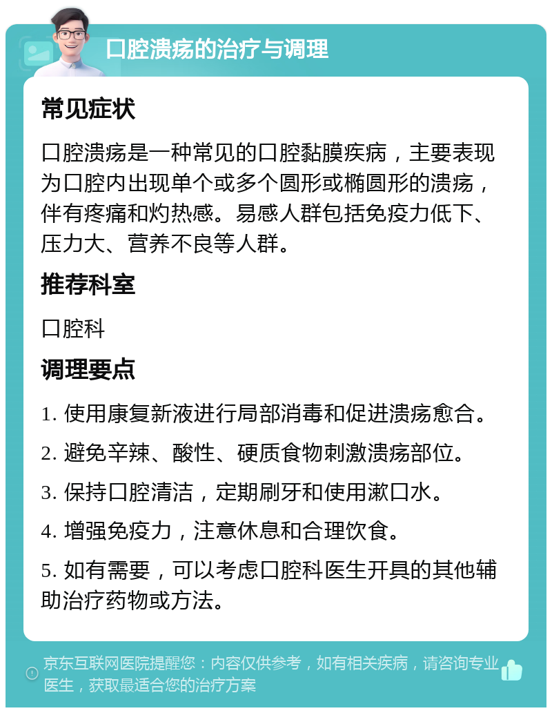 口腔溃疡的治疗与调理 常见症状 口腔溃疡是一种常见的口腔黏膜疾病，主要表现为口腔内出现单个或多个圆形或椭圆形的溃疡，伴有疼痛和灼热感。易感人群包括免疫力低下、压力大、营养不良等人群。 推荐科室 口腔科 调理要点 1. 使用康复新液进行局部消毒和促进溃疡愈合。 2. 避免辛辣、酸性、硬质食物刺激溃疡部位。 3. 保持口腔清洁，定期刷牙和使用漱口水。 4. 增强免疫力，注意休息和合理饮食。 5. 如有需要，可以考虑口腔科医生开具的其他辅助治疗药物或方法。