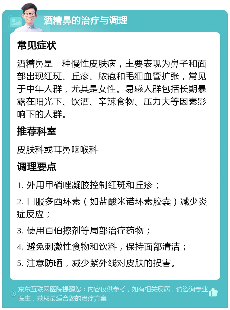 酒糟鼻的治疗与调理 常见症状 酒糟鼻是一种慢性皮肤病，主要表现为鼻子和面部出现红斑、丘疹、脓疱和毛细血管扩张，常见于中年人群，尤其是女性。易感人群包括长期暴露在阳光下、饮酒、辛辣食物、压力大等因素影响下的人群。 推荐科室 皮肤科或耳鼻咽喉科 调理要点 1. 外用甲硝唑凝胶控制红斑和丘疹； 2. 口服多西环素（如盐酸米诺环素胶囊）减少炎症反应； 3. 使用百伯擦剂等局部治疗药物； 4. 避免刺激性食物和饮料，保持面部清洁； 5. 注意防晒，减少紫外线对皮肤的损害。