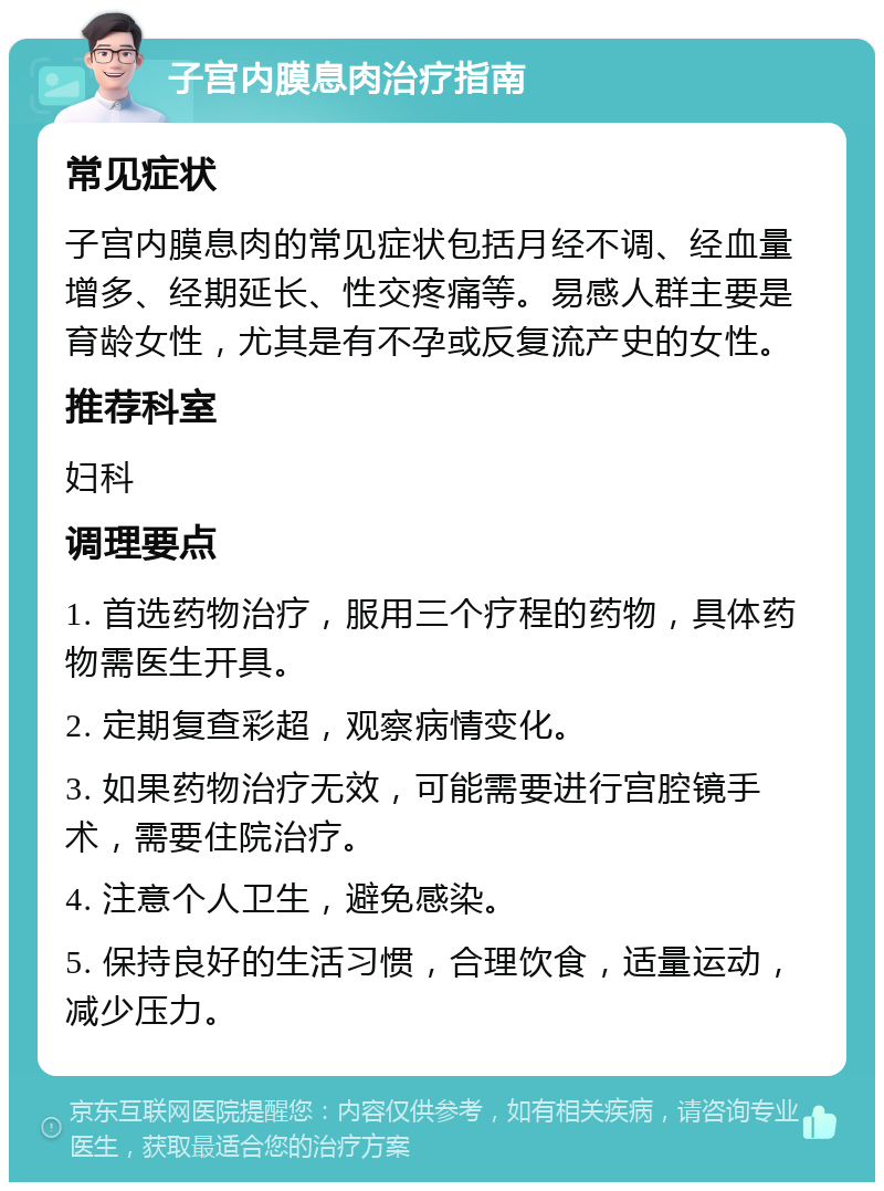 子宫内膜息肉治疗指南 常见症状 子宫内膜息肉的常见症状包括月经不调、经血量增多、经期延长、性交疼痛等。易感人群主要是育龄女性，尤其是有不孕或反复流产史的女性。 推荐科室 妇科 调理要点 1. 首选药物治疗，服用三个疗程的药物，具体药物需医生开具。 2. 定期复查彩超，观察病情变化。 3. 如果药物治疗无效，可能需要进行宫腔镜手术，需要住院治疗。 4. 注意个人卫生，避免感染。 5. 保持良好的生活习惯，合理饮食，适量运动，减少压力。